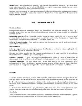 7
No entanto - Somente algumas pessoas - por exemplo, os chamados telepatas - têm esse poder
muito mais desenvolvido que os outros. Não é fácil nem rápido adquirir essa faculdade, mas mesmo
assim é pura questão de treino, porém muito treino.
Fazendo uma comparação da mesma maneira que ficarão musculosos todos aqueles que praticarem
assiduamente musculação, todos nós poderemos desenvolver nossa capacidade de desenvolver
nossas energias mentais.
SENTIMENTO E EMOÇÃO
Características
O sentimento sempre é duradouro, mas a sua intensidade, em situações normais, é baixa. Já a
emoção sempre tem alta ou altíssima intensidade, ao passo que a sua duração, em situações
normais, é curta.
O forte da emoção - É ser "intestinal": tensão, excitação, medo, pânico, dor, etc. A emoção tende
a descontrolar o sistema nervoso neuro-vegetativo: suor, baixa temperatura, taquicardia,
incontinência urinária (se mijou de medo...) e/ou fecal (idem), etc.
O forte do sentimento - É ser sublime: calma, paz, ternura, amor, etc. O sentimento tende a
acalmar todo o organismo.
Um momento!
Antes que alguém reclame, reconheço que esta classificação de sentimento e de emoção pode não
estar certa, segundo as definições clássicas.
Mas, por outro lado, acredito que é a mais apropriada do ponto de vista específico da ativação dos
Chacras Cardíaco e Umbilical, que veremos agora:
Primeiro exemplo - O amor (sentimento) ativa plenamente o Chacra Cardíaco. Dependendo do
caso, poderá ativar secundariamente o Chacra Umbilical, que assim emitirá suas melhores energias.
Segundo exemplo - O ódio (neste caso, muito mais emoção do que sentimento) ativa
principalmente o Chacra Umbilical, e apenas secundariamente também ativa o Chacra Cardíaco,
gerando assim as suas piores energias. Mas o chacra mais ativado sempre será o Umbilical.
RESUMO
a - O ser humano encarnado, quando está acordado, emite continuamente energias através dos
chacras do seu corpo etérico e também (simultaneamente) através dos chacras do seu corpo astral.
b - O ser humano encarnado, quando está dormindo - e atuando, acordado, no plano astral, com o
seu corpo astral - emite continuamente energias, porém somente através dos chacras do seu corpo
astral.
c - O ser humano desencarnado - que, obviamente, não utiliza corpo físico nem corpo etérico, e sim
apenas corpo astral - emite continuamente energias através dos chacras do seu corpo astral.
Conclusão
Todos os seres humanos - encarnados-acordados, encarnados-dormindo e desencarnados - geram
ininterruptamente energias mentais, sentimentais, emocionais, sexuais, etc.
 