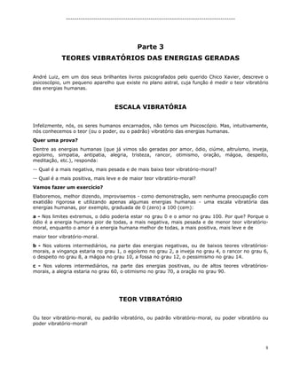8
--------------------------------------------------------------------------------
Parte 3
TEORES VIBRATÓRIOS DAS ENERGIAS GERADAS
André Luiz, em um dos seus brilhantes livros psicografados pelo querido Chico Xavier, descreve o
psicoscópio, um pequeno aparelho que existe no plano astral, cuja função é medir o teor vibratório
das energias humanas.
ESCALA VIBRATÓRIA
Infelizmente, nós, os seres humanos encarnados, não temos um Psicoscópio. Mas, intuitivamente,
nós conhecemos o teor (ou o poder, ou o padrão) vibratório das energias humanas.
Quer uma prova?
Dentre as energias humanas (que já vimos são geradas por amor, ódio, ciúme, altruísmo, inveja,
egoísmo, simpatia, antipatia, alegria, tristeza, rancor, otimismo, oração, mágoa, despeito,
meditação, etc.), responda:
-- Qual é a mais negativa, mais pesada e de mais baixo teor vibratório-moral?
-- Qual é a mais positiva, mais leve e de maior teor vibratório-moral?
Vamos fazer um exercício?
Elaboremos, melhor dizendo, improvisemos - como demonstração, sem nenhuma preocupação com
exatidão rigorosa e utilizando apenas algumas energias humanas - uma escala vibratória das
energias humanas, por exemplo, graduada de 0 (zero) a 100 (cem):
a - Nos limites extremos, o ódio poderia estar no grau 0 e o amor no grau 100. Por que? Porque o
ódio é a energia humana pior de todas, a mais negativa, mais pesada e de menor teor vibratório-
moral, enquanto o amor é a energia humana melhor de todas, a mais positiva, mais leve e de
maior teor vibratório-moral.
b - Nos valores intermediários, na parte das energias negativas, ou de baixos teores vibratórios-
morais, a vingança estaria no grau 1, o egoísmo no grau 2, a inveja no grau 4, o rancor no grau 6,
o despeito no grau 8, a mágoa no grau 10, a fossa no grau 12, o pessimismo no grau 14.
c - Nos valores intermediários, na parte das energias positivas, ou de altos teores vibratórios-
morais, a alegria estaria no grau 60, o otimismo no grau 70, a oração no grau 90.
TEOR VIBRATÓRlO
Ou teor vibratório-moral, ou padrão vibratório, ou padrão vibratório-moral, ou poder vibratório ou
poder vibratório-moral!
 