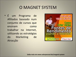 O MAGNET SYSTEM
• É um Programa de
Afiliados baseado num
conjunto de cursos que
ensinam
como
trabalhar na Internet,
utilizando as estratégias
do
Marketing
de
Atracção

Saiba mais em www.valorpessoal.biz/magnet-system

 