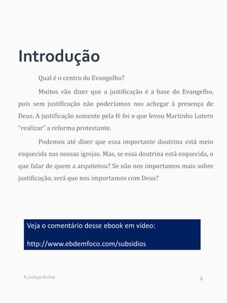 2
Introdução
Qual é o centro do Evangelho?
Muitos vão dizer que a justificação é a base do Evangelho,
pois sem justificação não poderíamos nos achegar à presença de
Deus. A justificação somente pela fé foi o que levou Martinho Lutero
“realizar” a reforma protestante.
Podemos até dizer que essa importante doutrina está meio
esquecida nas nossas igrejas. Mas, se essa doutrina está esquecida, o
que falar de quem a arquitetou? Se não nos importamos mais sobre
justificação, será que nos importamos com Deus?
A justiça divina
Veja o comentário desse ebook em vídeo:
http://www.ebdemfoco.com/subsidios
 
