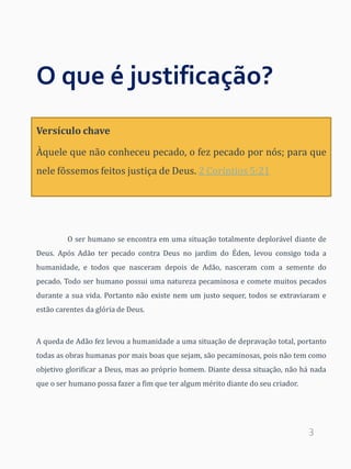 3
O que é justificação?
O ser humano se encontra em uma situação totalmente deplorável diante de
Deus. Após Adão ter pecado contra Deus no jardim do Éden, levou consigo toda a
humanidade, e todos que nasceram depois de Adão, nasceram com a semente do
pecado. Todo ser humano possui uma natureza pecaminosa e comete muitos pecados
durante a sua vida. Portanto não existe nem um justo sequer, todos se extraviaram e
estão carentes da glória de Deus.
A queda de Adão fez levou a humanidade a uma situação de depravação total, portanto
todas as obras humanas por mais boas que sejam, são pecaminosas, pois não tem como
objetivo glorificar a Deus, mas ao próprio homem. Diante dessa situação, não há nada
que o ser humano possa fazer a fim que ter algum mérito diante do seu criador.
Versículo chave
Àquele que não conheceu pecado, o fez pecado por nós; para que
nele fôssemos feitos justiça de Deus. 2 Coríntios 5:21
 