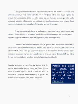 4
Deus, pelo seu infinito amor e misericórdia, traçou um plano de salvação para
salvar o homem, e esse plano consistia em enviar Jesus Cristo para pagar o preço do
pecado da humanidade. Visto que não existe um ser humano sequer que não tenha
pecado, a redenção não poderia ser realizada por um humano, mas pelo próprio Deus,
pois somente alguém sem pecado poderia pagar o preço do pecado.
Cristo, mesmo sendo Deus, se fez homem e habitou entre os homens com uma
natureza divina e humana ao mesmo tempo. Nunca cometeu um pecado sequer, portanto
somente ele poderia oferecer o sacrifício perfeito pelos nossos pecados.
Os nossos pecados deixam Deus irado, e quando a ira de Deus se manifestar o
resultado final é sofrimento eterno no inferno. Para evitar que a ira de Deus caísse sobre
a humanidade Cristo teria que levar essa ira sobre si. Dessa forma, deveria ter uma troca,
os nossos pecados deveriam ser lançados sobre Cristo, e a vida de santidade de Cristo
deveria ser imputado em nós. Essa troca é chamada de justificação.
Quando aceitamos o sacrifício de Cristo pela fé,
somos considerados justos diante de Deus. Temos
assim o direito legal de estar diante de Deus. A
justificação acontece imediatamente, a partir do
momento que você crer, você já está justificado.
Porque pela graça
sois salvos, por
meio da fé; e isto
não vem de vós, é
dom de Deus.
Efésios 2:8
 