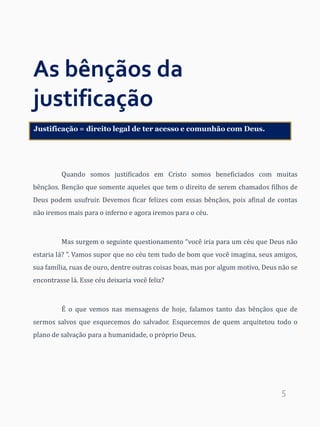 5
As bênçãos da
justificação
Quando somos justificados em Cristo somos beneficiados com muitas
bênçãos. Benção que somente aqueles que tem o direito de serem chamados filhos de
Deus podem usufruir. Devemos ficar felizes com essas bênçãos, pois afinal de contas
não iremos mais para o inferno e agora iremos para o céu.
Mas surgem o seguinte questionamento “você iria para um céu que Deus não
estaria lá? ”. Vamos supor que no céu tem tudo de bom que você imagina, seus amigos,
sua família, ruas de ouro, dentre outras coisas boas, mas por algum motivo, Deus não se
encontrasse lá. Esse céu deixaria você feliz?
É o que vemos nas mensagens de hoje, falamos tanto das bênçãos que de
sermos salvos que esquecemos do salvador. Esquecemos de quem arquitetou todo o
plano de salvação para a humanidade, o próprio Deus.
Justificação = direito legal de ter acesso e comunhão com Deus.
 