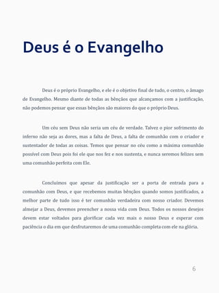 6
Deus é o Evangelho
Deus é o próprio Evangelho, e ele é o objetivo final de tudo, o centro, o âmago
de Evangelho. Mesmo diante de todas as bênçãos que alcançamos com a justificação,
não podemos pensar que essas bênçãos são maiores do que o próprio Deus.
Um céu sem Deus não seria um céu de verdade. Talvez o pior sofrimento do
inferno não seja as dores, mas a falta de Deus, a falta de comunhão com o criador e
sustentador de todas as coisas. Temos que pensar no céu como a máxima comunhão
possível com Deus pois foi ele que nos fez e nos sustenta, e nunca seremos felizes sem
uma comunhão perfeita com Ele.
Concluímos que apesar da justificação ser a porta de entrada para a
comunhão com Deus, e que recebemos muitas bênçãos quando somos justificados, a
melhor parte de tudo isso é ter comunhão verdadeira com nosso criador. Devemos
almejar a Deus, devemos preencher a nossa vida com Deus. Todos os nossos desejos
devem estar voltados para glorificar cada vez mais o nosso Deus e esperar com
paciência o dia em que desfrutaremos de uma comunhão completa com ele na glória.
 