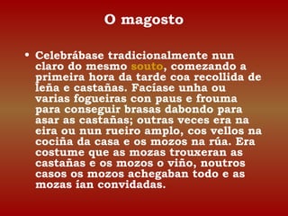 O magosto 
• Celebrábase tradicionalmente nun 
claro do mesmo souto, comezando a 
primeira hora da tarde coa recollida de 
leña e castañas. Facíase unha ou 
varias fogueiras con paus e frouma 
para conseguir brasas dabondo para 
asar as castañas; outras veces era na 
eira ou nun rueiro amplo, cos vellos na 
cociña da casa e os mozos na rúa. Era 
costume que as mozas trouxeran as 
castañas e os mozos o viño, noutros 
casos os mozos achegaban todo e as 
mozas ían convidadas. 
 