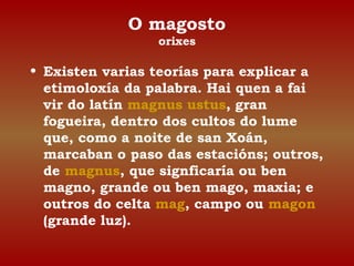 O magosto 
orixes 
• Existen varias teorías para explicar a 
etimoloxía da palabra. Hai quen a fai 
vir do latín magnus ustus, gran 
fogueira, dentro dos cultos do lume 
que, como a noite de san Xoán, 
marcaban o paso das estacións; outros, 
de magnus, que signficaría ou ben 
magno, grande ou ben mago, maxia; e 
outros do celta mag, campo ou magon 
(grande luz). 
 