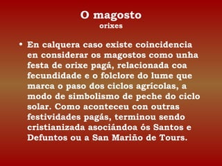 O magosto 
orixes 
• En calquera caso existe coincidencia 
en considerar os magostos como unha 
festa de orixe pagá, relacionada coa 
fecundidade e o folclore do lume que 
marca o paso dos ciclos agrícolas, a 
modo de simbolismo de peche do ciclo 
solar. Como aconteceu con outras 
festividades pagás, terminou sendo 
cristianizada asociándoa ós Santos e 
Defuntos ou a San Mariño de Tours. 
 
