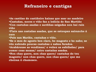Refraneiro e cantigas 
•As castñas do castiñeiro hainas que asar no asadeiro 
•Castañas, noces e viño fan a ledicia de San Martiño 
•Con castañas asadas e sardiñas salgadas non hai ruín 
viño 
•Fiate nas castañas asadas, que se estoupan sairanche á 
cara 
•Polo san Mariño, castañas e viño. 
•Se o mes de agosto ben claro, bo magosto e bo nabo; se 
vén nubrado poucas castañas e nabos furados. 
•Acabáronse as vendimas/ e veñen as esfolladas/ para 
comer coas mozas/ catro castañas asadas. 
•Non chas quero, non chas quero/ castañas do teu 
magosto/ non chas quero, non chas quero/ que me 
cheiran ó chamosco. 
