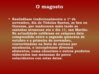 O magosto 
• Realizábase tradicionalmente o 1º de 
novembro, día de Tódolos Santos, se ben en 
Ourense, por maduraren máis tarde as 
castañas atrasouse ata o día 11, san Mariño. 
Na actualidade celébrase en calquera data 
comprendida entre a segunda quincena de 
outubro e a primeira de novembro, 
converténdose na festa de outono por 
excelencia, e incorpóranse diversos 
alimentos, coma chourizos e outros produtos 
elaborados nas matanzas do porco 
coincidentes con estas datas. 
 