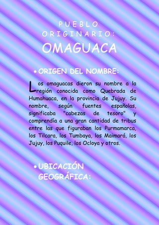 PUEBLO
     ORIGINARIO:

     OMAGUACA
    ORIGEN DEL NOMBRE:

L   os omaguacas dieron su nombre a la
   región conocida como Quebrada de
Humahuaca, en la provincia de Jujuy. Su
nombre,      según      fuentes    españolas,
significaba "cabezas de tesoro" y
comprendía a una gran cantidad de tribus
entre las que figuraban los Purmamarca,
los Tilcara, los Tumbaya, los Maimará, los
Jujuy, los Puquile, los Ocloya y otros.



    UBICACIÓN
    GEOGRÁFICA:
 