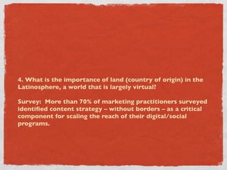 4. What is the importance of land (country of origin) in the
Latinosphere, a world that is largely virtual?

Survey: More than 70% of marketing practitioners surveyed
identiﬁed content strategy – without borders – as a critical
component for scaling the reach of their digital/social
programs.
 