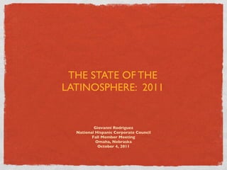 THE STATE OF THE
LATINOSPHERE: 2011


          Giovanni Rodriguez
  National Hispanic Corporate Council
         Fall Member Meeting
           Omaha, Nebraska
            October 4, 2011
 