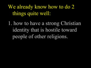 We already know how to do 2
 things quite well:
1. how to have a strong Christian
  identity that is hostile toward
  people of other religions.
 
