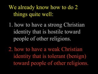 We already know how to do 2
 things quite well:
1. how to have a strong Christian
  identity that is hostile toward
  people of other religions.
2. how to have a weak Christian
  identity that is tolerant (benign)
  toward people of other religions.
 