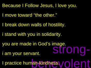 Because I Follow Jesus, I love you.

I move toward “the other.”

I break down walls of hostility.

i stand with you in solidarity.

you are made in God’s image.
                 strong-
i am your servant.

              benevolent
I practice human-kindness.
 