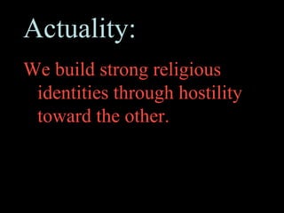 Actuality:
We build strong religious
 identities through hostility
 toward the other.
 