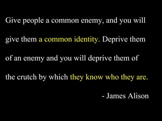 Give people a common enemy, and you will

give them a common identity. Deprive them

of an enemy and you will deprive them of

the crutch by which they know who they are.

                             - James Alison
 