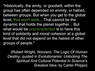 "Historically, the amity, or goodwill, within the
group has often depended on enmity, or hatred,
between groups. But when you get to the global
level, that won't work... That cannot be the
dynamic that holds the planet together... But
what would be unprecedented is to have this
kind of solidarity and moral cohesion at a global
level that did not depend on the hatred of other
groups of people."

   (Robert Wright, Nonzero: The Logic Of Human
  Destiny, quoted in Evolutionaries: Unlocking The
       Spiritual And Cultural Potential In Science's
                  Greatest Idea, by Carter Phipps)
 