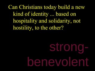 Can Christians today build a new
 kind of identity ... based on
 hospitality and solidarity, not
 hostility, to the other?


          strong-
       benevolent
 