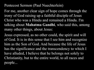 Pentecost Sermon (Paul Nuechterlein)
For me, another clear sign of hope comes through the
irony of God raising up a faithful disciple of Jesus
Christ who was a Hindu and remained a Hindu. I'm
talking about Mahatma Gandhi, who said this, among
many other things, about Jesus:
Jesus expressed, as no other could, the spirit and will
of God. It is in this sense that I see him and recognize
him as the Son of God. And because the life of Jesus
has the significance and the transcendency to which I
have alluded, I believe that he belongs not solely to
Christianity, but to the entire world, to all races and
people...
 