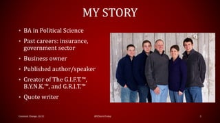 MY STORY
• BA in Political Science
• Past careers: insurance,
government sector
• Business owner
• Published author/speaker
• Creator of The G.I.F.T.™,
B.Y.N.K.™, and G.R.I.T.™
• Quote writer
Constant Change, LLC© @ItStartsToday 2
 