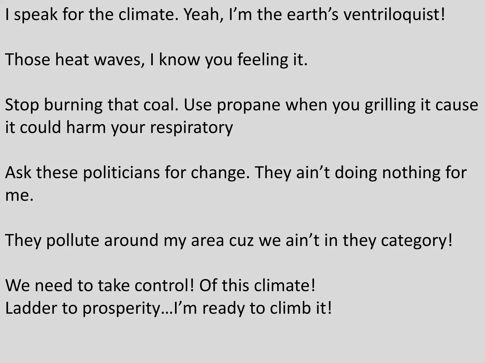 I speak for the climate. Yeah, I’m the earth’s ventriloquist!
Those heat waves, I know you feeling it.
Stop burning that coal. Use propane when you grilling it cause
it could harm your respiratory
Ask these politicians for change. They ain’t doing nothing for
me.
They pollute around my area cuz we ain’t in they category!
We need to take control! Of this climate!
Ladder to prosperity…I’m ready to climb it!
 