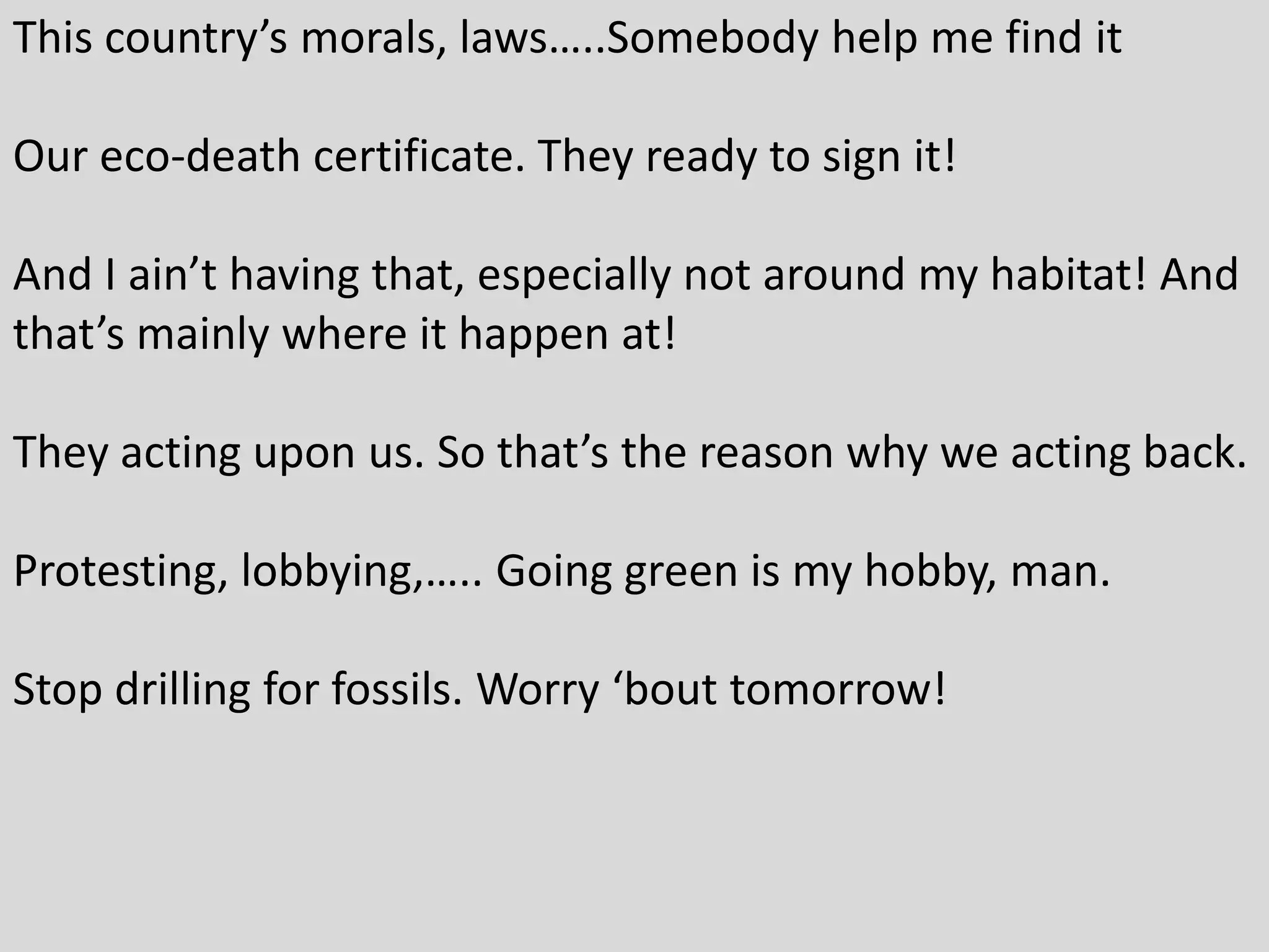 This country’s morals, laws…..Somebody help me find it
Our eco-death certificate. They ready to sign it!
And I ain’t having that, especially not around my habitat! And
that’s mainly where it happen at!
They acting upon us. So that’s the reason why we acting back.
Protesting, lobbying,….. Going green is my hobby, man.
Stop drilling for fossils. Worry ‘bout tomorrow!
 