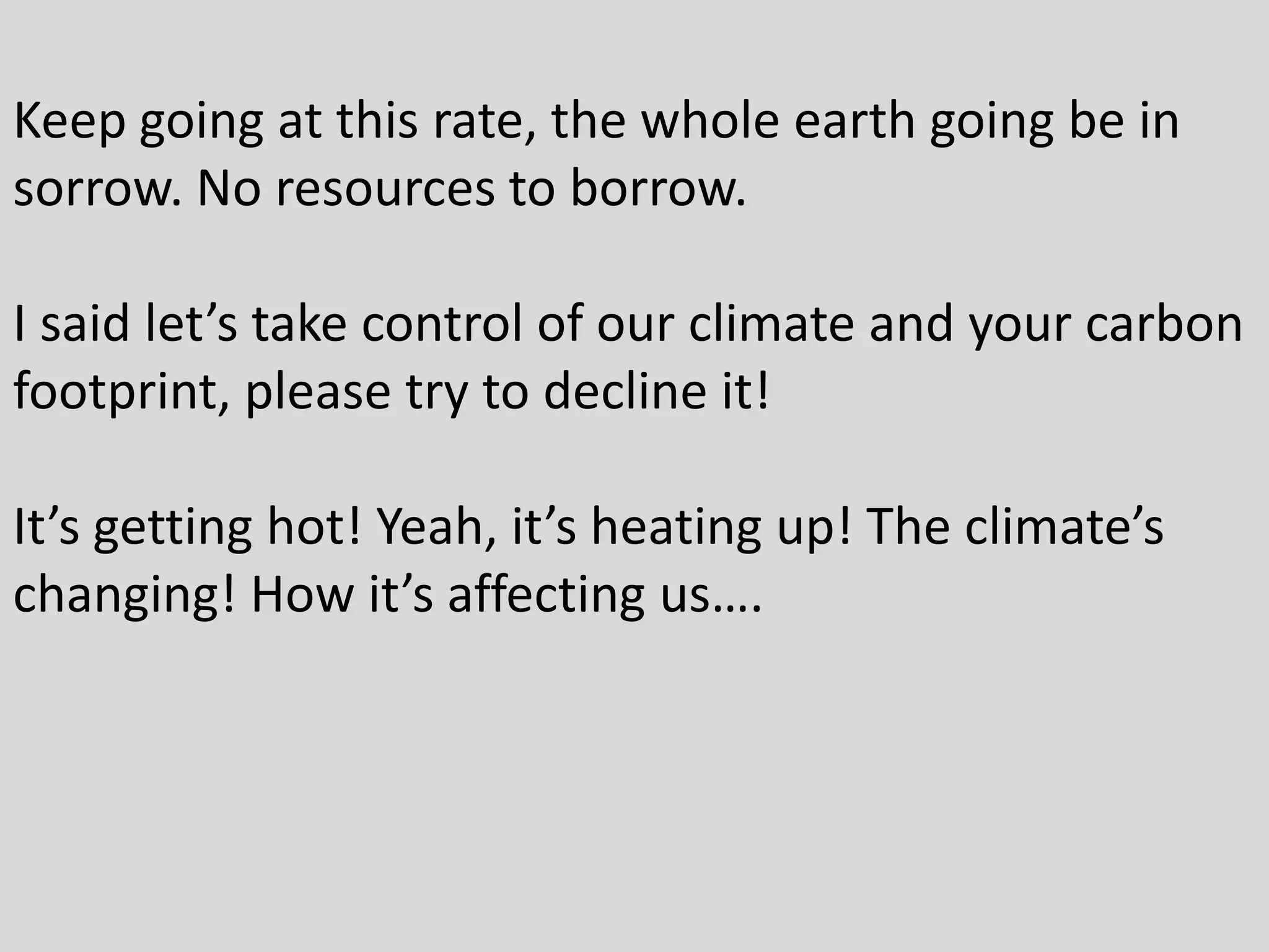 Keep going at this rate, the whole earth going be in
sorrow. No resources to borrow.
I said let’s take control of our climate and your carbon
footprint, please try to decline it!
It’s getting hot! Yeah, it’s heating up! The climate’s
changing! How it’s affecting us….
 