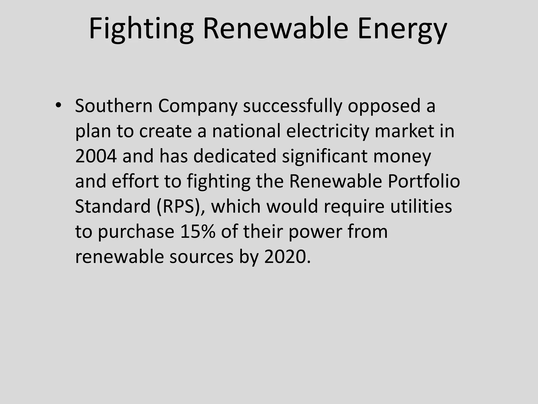 Fighting Renewable Energy
• Southern Company successfully opposed a
plan to create a national electricity market in
2004 and has dedicated significant money
and effort to fighting the Renewable Portfolio
Standard (RPS), which would require utilities
to purchase 15% of their power from
renewable sources by 2020.
 
