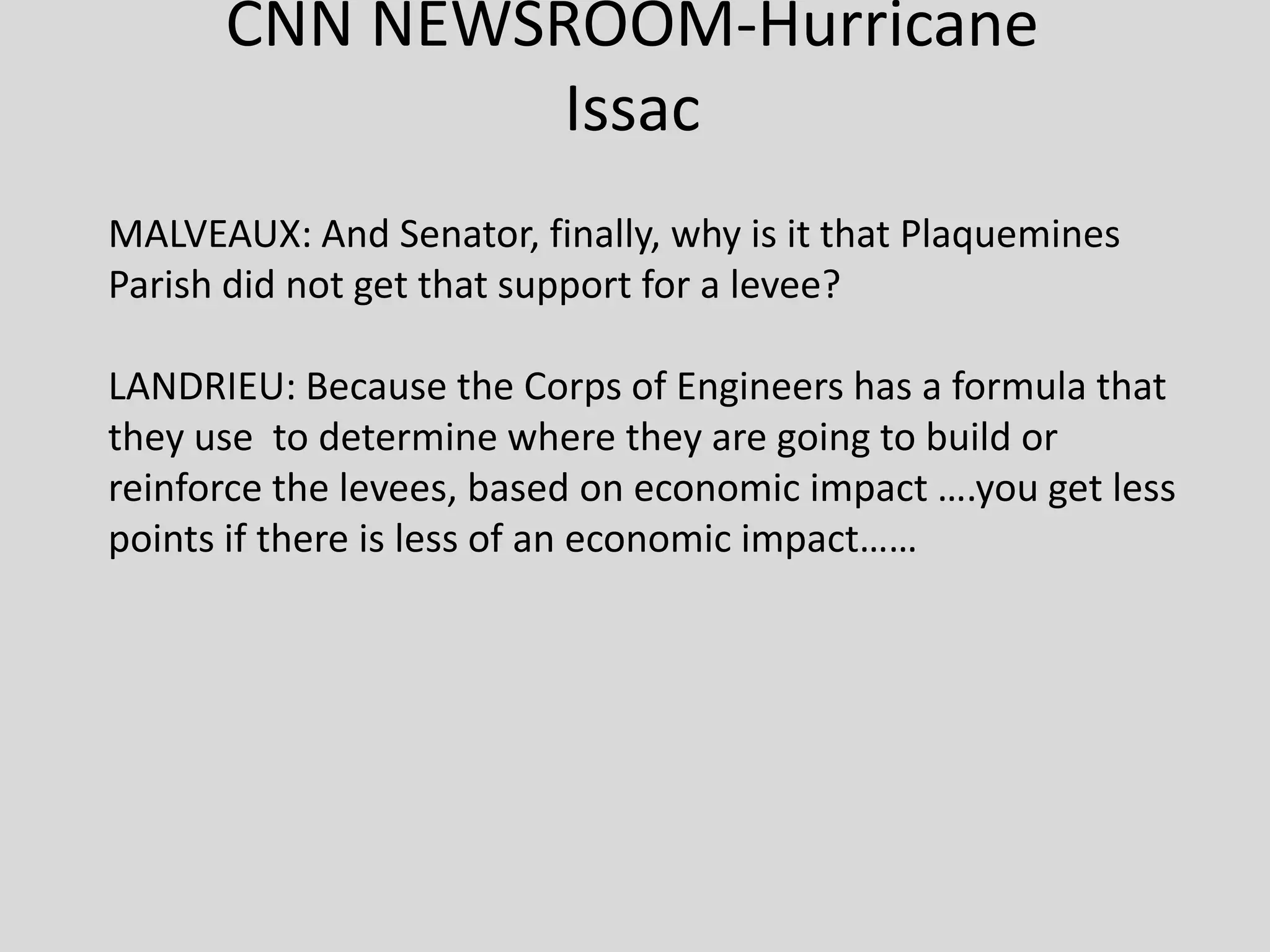 CNN NEWSROOM-Hurricane
Issac
MALVEAUX: And Senator, finally, why is it that Plaquemines
Parish did not get that support for a levee?
LANDRIEU: Because the Corps of Engineers has a formula that
they use to determine where they are going to build or
reinforce the levees, based on economic impact ….you get less
points if there is less of an economic impact……
 