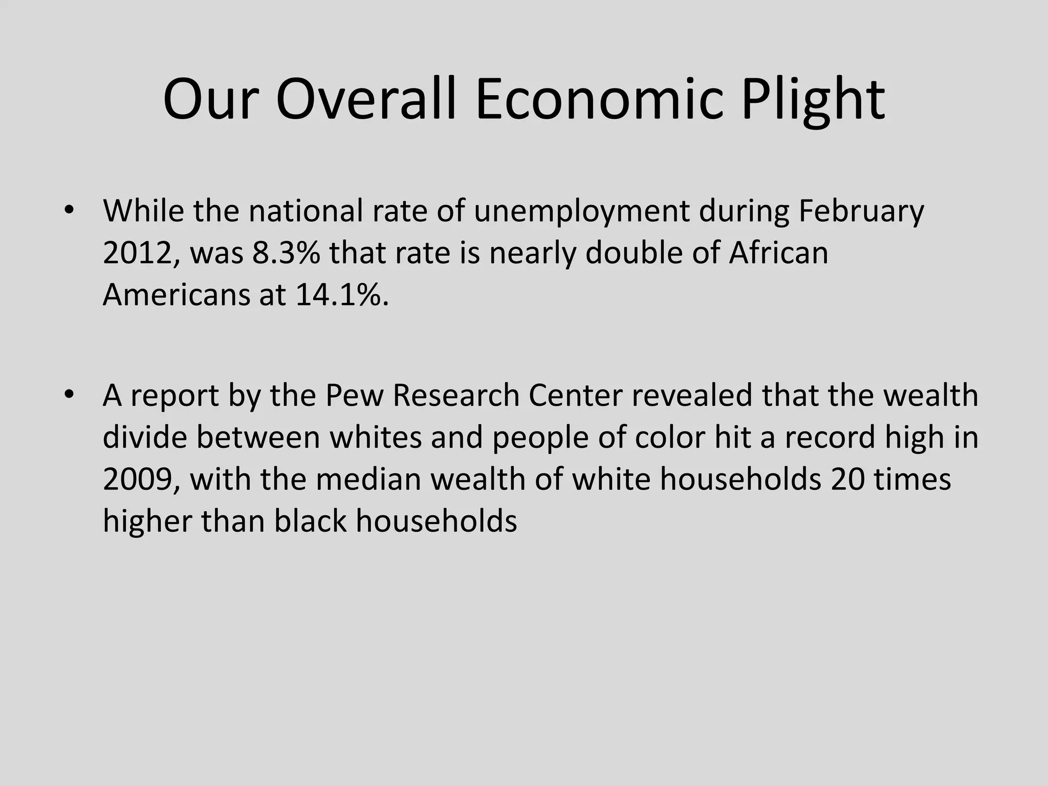 Our Overall Economic Plight
• While the national rate of unemployment during February
2012, was 8.3% that rate is nearly double of African
Americans at 14.1%.
• A report by the Pew Research Center revealed that the wealth
divide between whites and people of color hit a record high in
2009, with the median wealth of white households 20 times
higher than black households
 