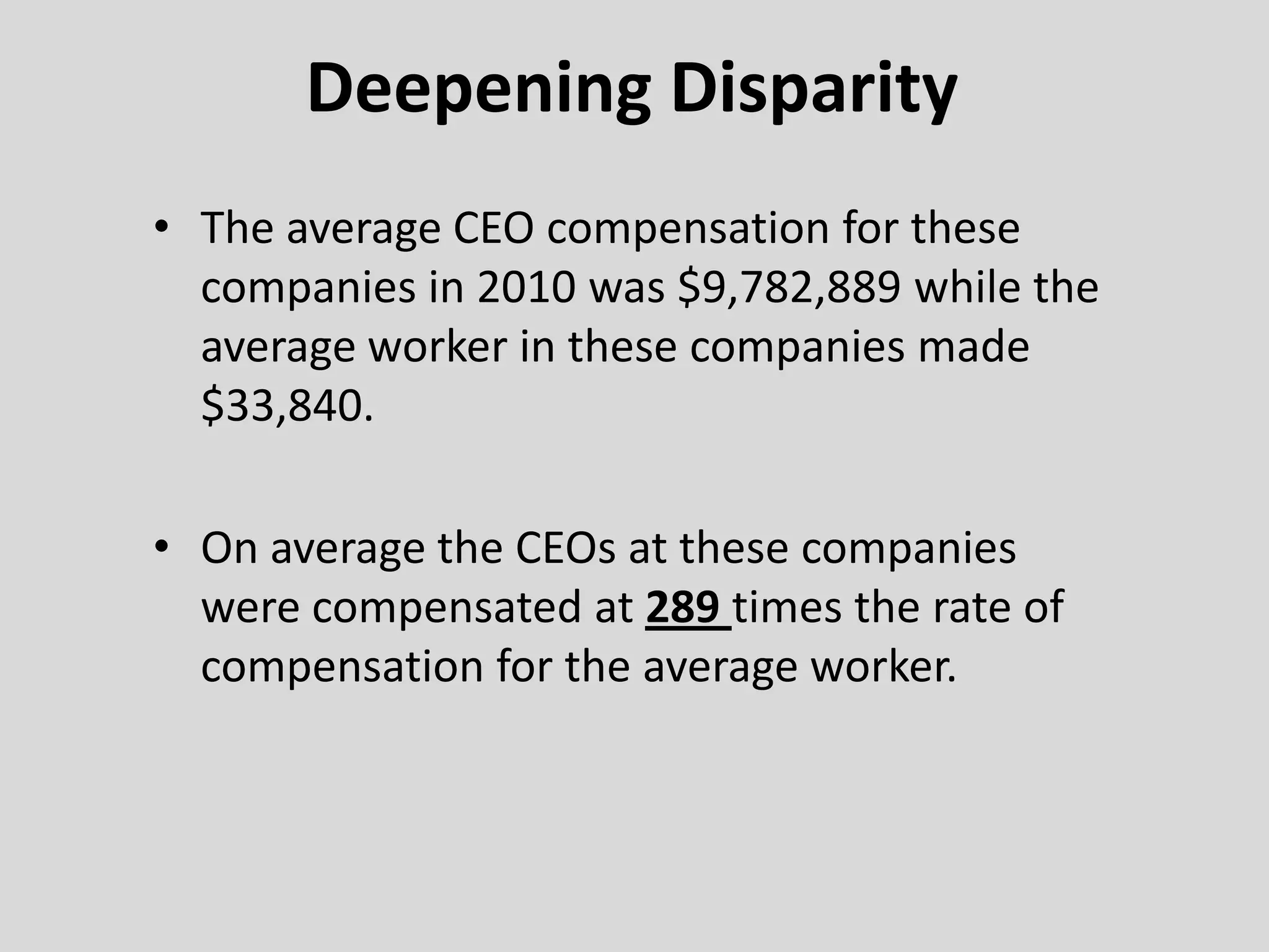 Deepening Disparity
• The average CEO compensation for these
companies in 2010 was $9,782,889 while the
average worker in these companies made
$33,840.
• On average the CEOs at these companies
were compensated at 289 times the rate of
compensation for the average worker.
 