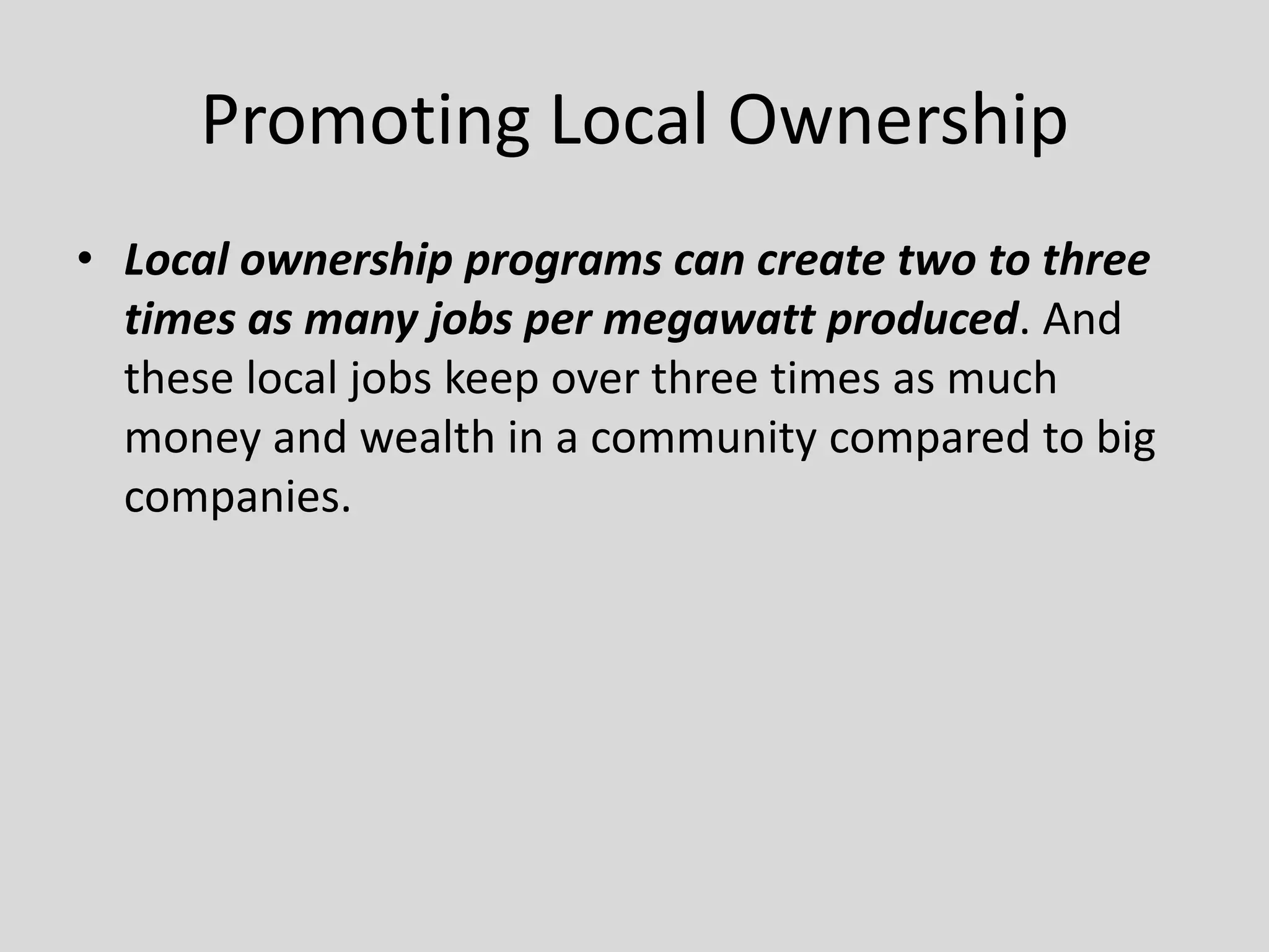 Promoting Local Ownership
• Local ownership programs can create two to three
times as many jobs per megawatt produced. And
these local jobs keep over three times as much
money and wealth in a community compared to big
companies.
 