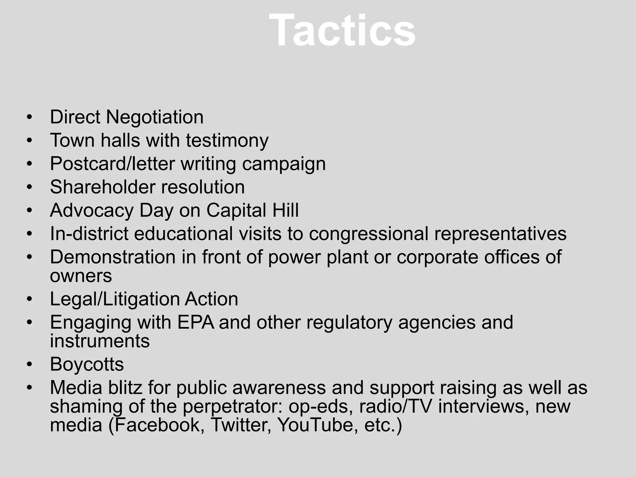 Tactics
• Direct Negotiation
• Town halls with testimony
• Postcard/letter writing campaign
• Shareholder resolution
• Advocacy Day on Capital Hill
• In-district educational visits to congressional representatives
• Demonstration in front of power plant or corporate offices of
owners
• Legal/Litigation Action
• Engaging with EPA and other regulatory agencies and
instruments
• Boycotts
• Media blitz for public awareness and support raising as well as
shaming of the perpetrator: op-eds, radio/TV interviews, new
media (Facebook, Twitter, YouTube, etc.)
 