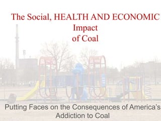 The Social, HEALTH AND ECONOMIC
Impact
of Coal
Putting Faces on the Consequences of America’s
Addiction to Coal
 