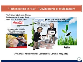 “Tech Investing in Asia” – (Oxy)Moronic or Multibagger?

“Technology is just something we
don’t understand, so we don’t
invest in it.” – Buffett, 1988                    Nov 2011: US$10.7B (US$167) for
                                                   5.4% when mkt cap is US$208B
                                   2004: Gates joined
                                    Berkshire board

 14-Bagger Coke: US$1B for
 7% in 1988 when mkt cap
 was US$10B, now US$140B                                Logy

                                                    No
                                           Tech




                                                                        Asia
          7th Annual Value Investor Conference, Omaha, May 2012

                                                                                    1
 