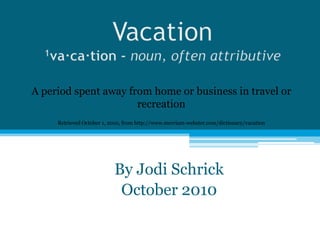 Vacation1va·ca·tion - noun,often attributive A period spent away from home or business in travel or recreation Retrieved October 1, 2010, from http://www.merriam-webster.com/dictionary/vacation By Jodi Schrick October 2010 