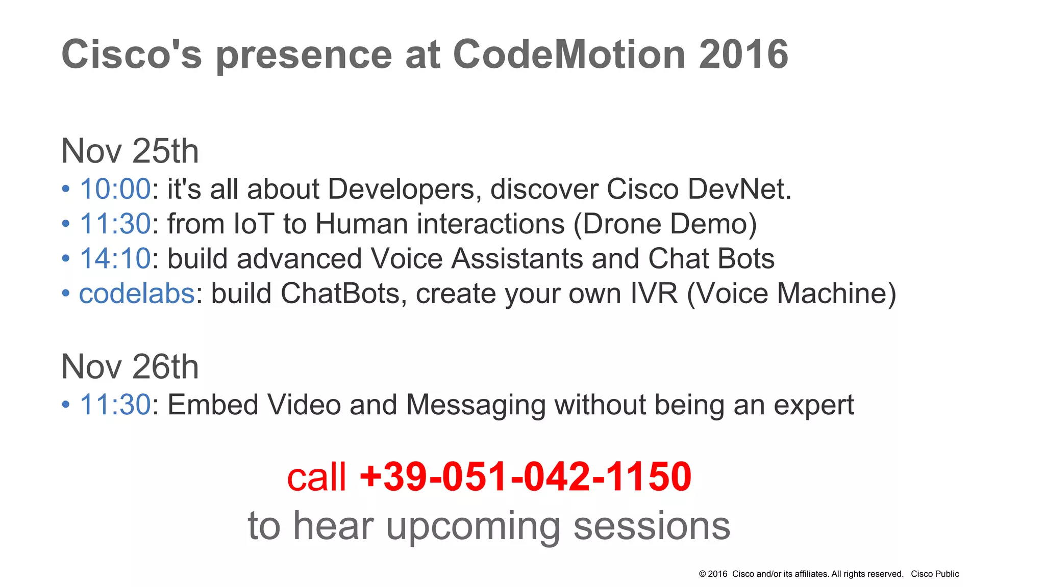 © 2016 Cisco and/or its affiliates. All rights reserved. Cisco Public
Cisco's presence at CodeMotion 2016
Nov 25th
• 10:00: it's all about Developers, discover Cisco DevNet.
• 11:30: from IoT to Human interactions (Drone Demo)
• 14:10: build advanced Voice Assistants and Chat Bots
• codelabs: build ChatBots, create your own IVR (Voice Machine)
Nov 26th
• 11:30: Embed Video and Messaging without being an expert
call +39-051-042-1150
to hear upcoming sessions
 