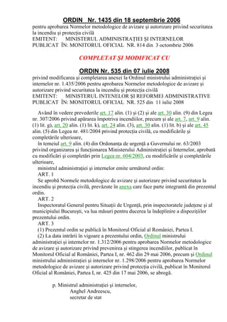 ORDIN Nr. 1435 din 18 septembrie 2006
pentru aprobarea Normelor metodologice de avizare şi autorizare privind securitatea
la incendiu şi protecţia civilă
EMITENT:        MINISTERUL ADMINISTRAŢIEI ŞI INTERNELOR
PUBLICAT ÎN: MONITORUL OFICIAL NR. 814 din 3 octombrie 2006

                         COMPLETAT ŞI MODIFICAT CU

                         ORDIN Nr. 535 din 07 iulie 2008
privind modificarea şi completarea anexei la Ordinul ministrului administraţiei şi
internelor nr. 1.435/2006 pentru aprobarea Normelor metodologice de avizare şi
autorizare privind securitatea la incendiu şi protecţia civilă
EMITENT:         MINISTERUL INTENELOR ŞI REFORMEI ADMINISTRATIVE
PUBLICAT ÎN: MONITORUL OFICIAL NR. 525 din 11 iulie 2008
   Având în vedere prevederile art. 17 alin. (1) şi (2) şi ale art. 30 alin. (9) din Legea
nr. 307/2006 privind apărarea împotriva incendiilor, precum şi ale art. 7, art. 9 alin.
(1) lit. g), art. 20 alin. (1) lit. k), art. 24 alin. (3), art. 30 alin. (1) lit. b) şi ale art. 45
alin. (5) din Legea nr. 481/2004 privind protecţia civilă, cu modificările şi
completările ulterioare,
   în temeiul art. 9 alin. (4) din Ordonanţa de urgenţă a Guvernului nr. 63/2003
privind organizarea şi funcţionarea Ministerului Administraţiei şi Internelor, aprobată
cu modificări şi completări prin Legea nr. 604/2003, cu modificările şi completările
ulterioare,
   ministrul administraţiei şi internelor emite următorul ordin:
   ART. 1
   Se aprobă Normele metodologice de avizare şi autorizare privind securitatea la
incendiu şi protecţia civilă, prevăzute în anexa care face parte integrantă din prezentul
ordin.
   ART. 2
   Inspectoratul General pentru Situaţii de Urgenţă, prin inspectoratele judeţene şi al
municipiului Bucureşti, va lua măsuri pentru ducerea la îndeplinire a dispoziţiilor
prezentului ordin.
   ART. 3
   (1) Prezentul ordin se publică în Monitorul Oficial al României, Partea I.
   (2) La data intrării în vigoare a prezentului ordin, Ordinul ministrului
administraţiei şi internelor nr. 1.312/2006 pentru aprobarea Normelor metodologice
de avizare şi autorizare privind prevenirea şi stingerea incendiilor, publicat în
Monitorul Oficial al României, Partea I, nr. 462 din 29 mai 2006, precum şi Ordinul
ministrului administraţiei şi internelor nr. 1.298/2006 pentru aprobarea Normelor
metodologice de avizare şi autorizare privind protecţia civilă, publicat în Monitorul
Oficial al României, Partea I, nr. 425 din 17 mai 2006, se abrogă.

          p. Ministrul administraţiei şi internelor,
                  Anghel Andreescu,
                  secretar de stat
 