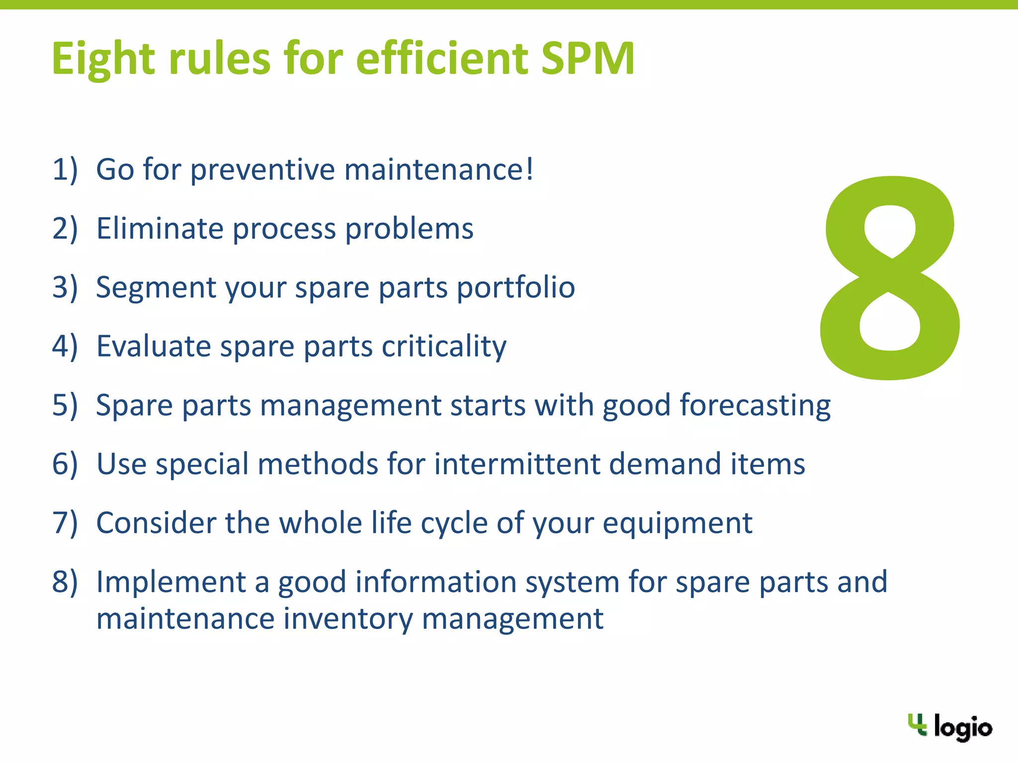 1) Go for preventive maintenance!
2) Eliminate process problems
3) Segment your spare parts portfolio
4) Evaluate spare parts criticality
5) Spare parts management starts with good forecasting
6) Use special methods for intermittent demand items
7) Consider the whole life cycle of your equipment
8) Implement a good information system for spare parts and
maintenance inventory management
Eight rules for efficient SPM
 