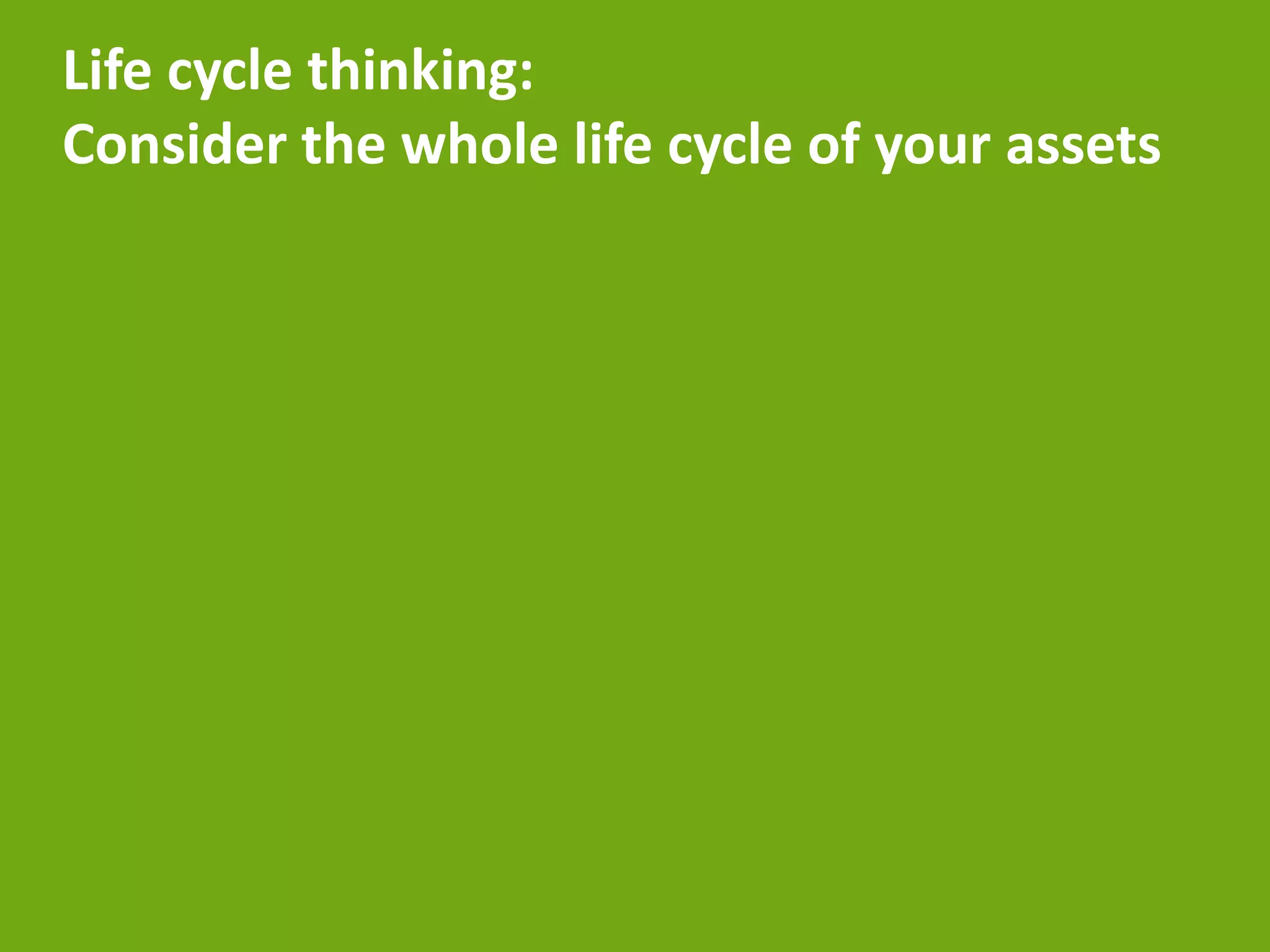 Life cycle thinking:
Consider the whole life cycle of your assets
 