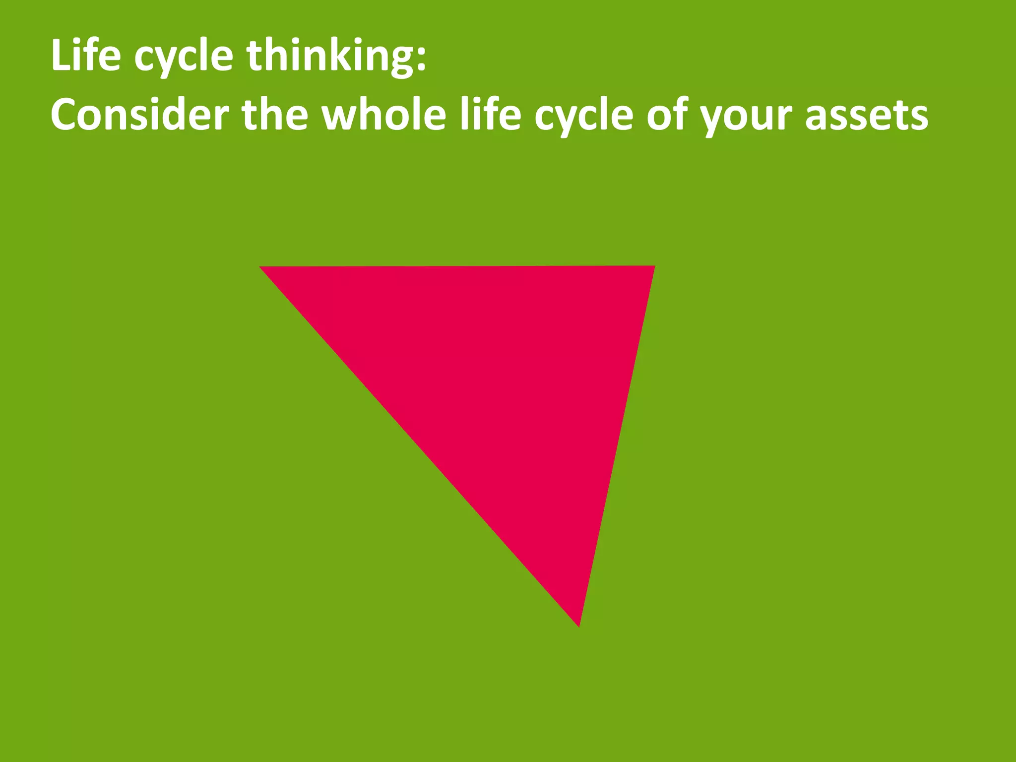 Life cycle thinking:
Consider the whole life cycle of your assets
 