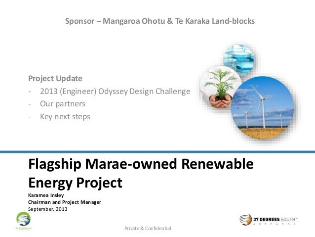 Flagship Marae-owned Renewable
Energy Project
Karamea Insley
Chairman and Project Manager
September, 2013
Project Update
- 2013 (Engineer) Odyssey Design Challenge
- Our partners
- Key next steps
Sponsor – Mangaroa Ohotu & Te Karaka Land-blocks
Private & Confidential
 