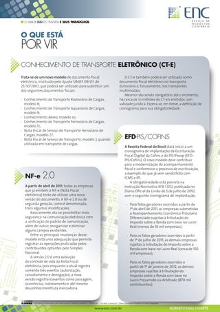O MAIOR B2G DO PLANETA E SEUS PARADOXOS



O QUE ESTÁ
POR VIR
CONHECIMENTO DE TRANSPORTE ELETRÔNICO (CT-E)
Trata-se de um novo modelo de documento fiscal                                                         O CT-e também poderá ser utilizado como
eletrônico, instituído pelo Ajuste SINIEF 09/07, de                                                documento fiscal eletrônico no transporte
25/10/2007, que poderá ser utilizado para substituir um                                            dutoviário e, futuramente, nos transportes
dos seguintes documentos fiscais:                                                                  multimodais.
                                                                                                       Mesmo não sendo obrigatório até o momento,
· Conhecimento de Transporte Rodoviário de Cargas,                                                 há cerca de 10 milhões de CT-e’s emitidos com
  modelo 8;                                                                                        validade jurídica. Espera-se, em breve, a definição de
· Conhecimento de Transporte Aquaviário de Cargas,                                                 cronograma para sua obrigatoriedade.
  modelo 9;
· Conhecimento Aéreo, modelo 10;
· Conhecimento de Transporte Ferroviário de Cargas,
  modelo 11;
· Nota Fiscal de Serviço de Transporte Ferroviário de
  Cargas, modelo 27;
· Nota Fiscal de Serviço de Transporte, modelo 7, quando                                                 EFD-PIS/COFINS
  utilizada em transporte de cargas.
                                                                                                         A Receita Federal do Brasil dará início a um
                                                                                                         cronograma de implantação da Escrituração
                                                                                                         Fiscal Digital da Cofins e do PIS/Pasep (EFD-
                                                                                                         PIS/Cofins). O novo modelo deve contribuir
                                                                                                         para a modernização do acompanhamento
                                                                                                         fiscal e uniformizar o processo de escrituração,

  NF-e          2.0                                                                                      a exemplo do que já vem sendo feito com
                                                                                                         ICMS e IPI.
                                                                                                             A obrigatoriedade está prevista na
  A partir de abril de 2011, todas as empresas                                                           Instrução Normativa RFB 1.052, publicada no
  que já emitem a NF-e (Nota Fiscal                                                                      Diário Oficial da União de 5 de julho de 2010,
  eletrônica) terão de utilizar uma nova                                                                 com o seguinte cronograma de implantação:
  versão do documento. A NF-e 2.0 ou de
  segunda geração, como é denominada,                                                                      · Para fatos geradores ocorridos a partir de
  trará algumas modificações.                                                                                1º de abril de 2011, as empresas submetidas
      Basicamente, ela vai possibilitar mais                                                                 a Acompanhamento Econômico-Tributário
  segurança na comunicação eletrônica com                                                                    Diferenciado sujeitas à tributação do
  a unificação do padrão de comunicação,                                                                     Imposto sobre a Renda com base no Lucro
  além de incluir, reorganizar e eliminar                                                                    Real (menos de 10 mil empresas);
  alguns campos existentes.
      Entre as principais mudanças desse                                                                   · Para os fatos geradores ocorridos a partir
  modelo está uma adequação que permite                                                                      de 1º de julho de 2011, as demais empresas
  registrar as operações praticadas pelos                                                                    sujeitas à tributação do Imposto sobre a
  contribuintes optantes pelo Simples                                                                        Renda com base no Lucro Real (cerca de 150
  Nacional.                                                                                                  mil empresas);
      A versão 2.0 é uma evolução
  do controle de vida da Nota Fiscal                                                                       · Para os fatos geradores ocorridos a
  eletrônica, pois enquanto a atual registra                                                                 partir de 1º de janeiro de 2012, as demais
  somente três eventos (autorização,                                                                         empresas sujeitas à tributação do
  cancelamento e denegação), a nova                                                                          Imposto sobre a Renda com base no
  versão registrará eventos como passagem,                                                                   Lucro Presumido ou Arbitrado (870 mil
  ocorrências, rastreamento e até mesmo                                                                      contribuintes).
  desconhecimento da mercadoria.


       Esta obra foi licenciada com uma Licença Creative Commons - Atribuição - Uso Não-Comercial - Obras Derivadas Proibidas 3.0 Não Adaptada

                                                                        www.enc.com.br                                                           ROBERTO DIAS DUARTE
 