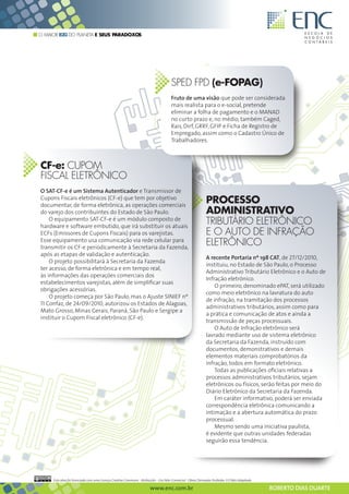O MAIOR B2G DO PLANETA E SEUS PARADOXOS




                                                                                     SPED FPD (e-FOPAG)
                                                                                     Fruto de uma visão que pode ser considerada
                                                                                     mais realista para o e-social, pretende
                                                                                     eliminar a folha de pagamento e o MANAD
                                                                                     no curto prazo e, no médio, também Caged,
                                                                                     Rais, Dirf, GRRF, GFIP e Ficha de Registro de
                                                                                     Empregado, assim como o Cadastro Único de
                                                                                     Trabalhadores.



CF-e: CUPOM
FISCAL ELETRÔNICO
O SAT-CF-e é um Sistema Autenticador e Transmissor de
Cupons Fiscais eletrônicos (CF-e) que tem por objetivo
documentar, de forma eletrônica, as operações comerciais
                                                                                                             PROCESSO
do varejo dos contribuintes do Estado de São Paulo.                                                          ADMINISTRATIVO
    O equipamento SAT-CF-e é um módulo composto de
hardware e software embutido, que irá substituir os atuais
                                                                                                             TRIBUTÁRIO ELETRÔNICO
ECFs (Emissores de Cupons Fiscais) para os varejistas.                                                       E O AUTO DE INFRAÇÃO
Esse equipamento usa comunicação via rede celular para
transmitir os CF-e periodicamente à Secretaria da Fazenda,
                                                                                                             ELETRÔNICO
após as etapas de validação e autenticação.
                                                                                                             A recente Portaria nº 198 CAT, de 27/12/2010,
    O projeto possibilitará à Secretaria da Fazenda
                                                                                                             instituiu, no Estado de São Paulo, o Processo
ter acesso, de forma eletrônica e em tempo real,
                                                                                                             Administrativo Tributário Eletrônico e o Auto de
às informações das operações comerciais dos
                                                                                                             Infração eletrônico.
estabelecimentos varejistas, além de simplificar suas
                                                                                                                 O primeiro, denominado ePAT, será utilizado
obrigações acessórias.
                                                                                                             como meio eletrônico na lavratura do auto
    O projeto começa por São Paulo, mas o Ajuste SINIEF nº
                                                                                                             de infração, na tramitação dos processos
11 Confaz, de 24/09/2010, autorizou os Estados de Alagoas,
                                                                                                             administrativos tributários, assim como para
Mato Grosso, Minas Gerais, Paraná, São Paulo e Sergipe a
                                                                                                             a prática e comunicação de atos e ainda a
instituir o Cupom Fiscal eletrônico (CF-e).
                                                                                                             transmissão de peças processuais.
                                                                                                                 O Auto de Infração eletrônico será
                                                                                                             lavrado mediante uso de sistema eletrônico
                                                                                                             da Secretaria da Fazenda, instruído com
                                                                                                             documentos, demonstrativos e demais
                                                                                                             elementos materiais comprobatórios da
                                                                                                             infração, todos em formato eletrônico.
                                                                                                                 Todas as publicações oficiais relativas a
                                                                                                             processos administrativos tributários, sejam
                                                                                                             eletrônicos ou físicos, serão feitas por meio do
                                                                                                             Diário Eletrônico da Secretaria da Fazenda.
                                                                                                                 Em caráter informativo, poderá ser enviada
                                                                                                             correspondência eletrônica comunicando a
                                                                                                             intimação e a abertura automática do prazo
                                                                                                             processual.
                                                                                                                 Mesmo sendo uma iniciativa paulista,
                                                                                                             é evidente que outras unidades federadas
                                                                                                             seguirão essa tendência.




     Esta obra foi licenciada com uma Licença Creative Commons - Atribuição - Uso Não-Comercial - Obras Derivadas Proibidas 3.0 Não Adaptada

                                                                      www.enc.com.br                                                           ROBERTO DIAS DUARTE
 