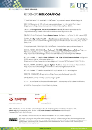O MAIOR B2G DO PLANETA E SEUS PARADOXOS



                                 REFERÊNCIAS BIBLIOGRÁFICAS

                                 CONHECIMENTO DE TRANSPORTE ELETRÔNICO. Disponível em: www.cte.fazenda.gov.br.

                                 DREHER, F. Evolução do ERP: entenda avanços do software. In: InformationWeek Brasil.
                                 Disponível em: http://www.itweb.com.br/noticias/index.asp?cod=56926.

                                 DREHER, F. Totvs perde 1%, mas mantém liderança em ERP. In: InformationWeek Brasil.
                                 Disponível em: http://www.itweb.com.br/noticias/index.asp?cod=57761.

                                 DRUCKER, Peter. O Futuro já chegou. Revista Exame, São Paulo, v. 1, n. 710, p. 112-126, março. 2000.

                                 DUARTE, R. D. Big Brother Fiscal III – o Brasil na era do conhecimento: como a certificação digital,
                                 SPED e NF-e estão transformando a gestão empresarial no Brasil. Belo Horizonte (MG): Ideas@
                                 Work, 2010.

                                 PORTAL NACIONAL DA NOTA FISCAL ELETRÔNICA. Disponível em: www.nfe.fazenda.gov.br.

                                 RECEITA FEDERAL DO BRASIL. Plano Plurianual - PPA 2000-2003 do Governo Federal: Programa
                                 Administração Aduaneira e o Programa Administração Tributária. Disponível em:
                                 http://www.receita.fazenda.gov.br/Historico/SRF/RelGestao/2001/ProgramasPPA.htm.

                                 RECEITA FEDERAL DO BRASIL. Plano Plurianual - PPA 2004-2007 do Governo Federal: o Programa
                                 (0770) Administração Tributária e Aduaneira.
                                 Disponível em: http://www.receita.fazenda.gov.br/Historico/SRF/RelGestao/2006/PPA.htm.

                                 RECEITA FEDERAL DO BRASIL. Arquivos Digitais - Auditoria Fiscal de Empresas. Disponível em:
                                 http://www.receita.fazenda.gov.br/previdencia/ArquivosDigitais/default.htm.

                                 RECEITA FEDERAL DO BRASIL. Disponível em: http://www1.receita.fazenda.gov.br.

                                 ROBERTO DIAS DUARTE. Disponível em: http://www.robertodiasduarte.com.br.

                                 SINTEGRA. Disponível em: http://www.sintegra.gov.br.

                                 TOTVS. Canal de Relacionamento com Investidores. Disponível em: http://www.totvs.com/ri.

                                 WIKIPEDIA. Disponível em: http://pt.wikipedia.org.




Apoio                                                         Revisão




www.mastermaq.com.br                                                          www.reperkut.net



Autor: Roberto Dias Duarte - Membro do Conselho Consultivo da Mastermaq Softwares e Diretor Acadêmico ENC.
Revisão final: Jornalista Isaura Laselva (MTb nº 49947). Direção de arte e diagramação: Rogério Augusto.
Projeto gráfico: Projeto Quatro Design.

                     Esta publicação é uma iniciativa da Escola de Negócios Contábeis - ENC. Sua distribuição é gratuita.

                     Esta obra foi licenciada com uma Licença Creative Commons - Atribuição - Uso Não-Comercial - Obras Derivadas Proibidas 3.0 Não
                     Adaptada. O Creative Commons Licenses é um serviço de licenças de direitos autorais e ferramentas que possibilita aos autores,
                     individuais e de grandes instituições, conceder permissões de direitos autorais de seu trabalho criativo no âmbito global.
                     http://creativecommons.org/licenses/

        Esta obra foi licenciada com uma Licença Creative Commons - Atribuição - Uso Não-Comercial - Obras Derivadas Proibidas 3.0 Não Adaptada

                                                                         www.enc.com.br                                                           ROBERTO DIAS DUARTE
 