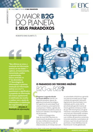 O MAIOR B2G DO PLANETA E SEUS PARADOXOS
JANEIRODE2011




                         O MAIOR B2G
                         DO PLANETA
                         E SEUS PARADOXOS
                          ROBERTO DIAS DUARTE (*)




                “Nos últimos 50 anos, a
                revolução da informação
                centrou-se nos dados —
                captura, armazenamento,
                transmissão, análise
                e apresentação.
                Estava centrada no
                ‘T’ da abreviatura
                ‘TI’ (tecnologias de
                informação). A próxima                                        O PARADOXO DO TERCEIRO MILÊNIO
                revolução da informação
                centrar-se-á no ‘I’ e
                                                                              B2G ou B2B?
                                                                     C
                questionará o significado e
                o propósito da informação.
                Isto levará rapidamente                                       Chegamos à segunda década                                             as autoridades tributárias e gerando
                à redefinição das tarefas                                     do Terceiro Milênio vivendo um                                        um total acumulado que já chega
                a realizar com a ajuda da                                     flagrante paradoxo. Apesar da                                         a bilhões de operações mercantis
                informação e à redefinição                                    gigantesca evolução tecnológica                                       digitalmente documentadas. Essa
                das organizações que as                                       na ingerência da autoridade fiscal                                    realidade, porém, ainda não foi
                                                                              sobre as empresas, principalmente                                     percebida pela grande maioria de
                executam.” (Drucker, A                                        as pequenas e médias, a gestão dos                                    nossos gestores, tampouco o fato
                Revolução da Informação).                                     empreendedores brasileiros ainda se                                   de que 500 mil empresas, em geral
                                                                              baseia em métodos e tecnologias do                                    indústrias e atacadistas, já mantêm
                                                                              século passado.                                                       uma troca de informações, também
                                                                                  Somos os protagonistas,                                           em formato digital e padronizado,
                                                                              hoje, do maior B2G (Business to                                       com milhões de parceiros comerciais,
                                                                              Government) do planeta, com cerca                                     incluindo varejistas e prestadores de
                                                                              de meio milhão de emissores de                                        serviços, o que nos dá a primazia de
                                                                              Notas Fiscais eletrônicas (NF-e)                                      promover o maior B2B (Business to
                                                                              relacionando-se, em tempo real, com                                   Business) do mundo globalizado.

                      Esta obra foi licenciada com uma Licença Creative Commons - Atribuição - Uso Não-Comercial - Obras Derivadas Proibidas 3.0 Não Adaptada

                                                                                       www.enc.com.br                                                           ROBERTO DIAS DUARTE
 