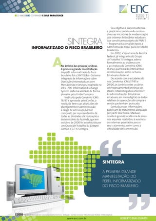 O MAIOR B2G DO PLANETA E SEUS PARADOXOS




                                                                                                                                       Seu objetivo é dar consistência
                                                                                                                                   e propiciar economias de escala a
                                                                                                                                   diversas iniciativas de modernização
                                                                                                                                   dos sistemas tributários estaduais

                                                                       SINTEGRA                                                    que constituem o objeto do PNAFE
                                                                                                                                   – Programa Nacional de Apoio à
                                                                                                                                   Administração Fiscal para os Estados
                INFORMATIZADO O FISCO BRASILEIRO
                                                                                                                                   Brasileiros.
                                                                                                                                       Em 2002, a Secretaria da Receita



                                                A
                                                                                                                                   Federal, já integrante do Grupo
                                                                                                                                   de Trabalho 15-Sintegra, aderiu
                                                                                                                                   formalmente ao sistema com
                                                             No âmbito das pessoas jurídicas,                                      a assinatura do Convênio ICMS
                                                             A primeira grande manifestação                                        144/02, que trata do intercâmbio
                                                             do perfil informatizado do fisco                                      de informações entre os fiscos
                                                             brasileiro foi o SINTEGRA – Sistema                                   Estaduais e Federal.
                                                             Integrado de Informações sobre                                            De acordo com o estabelecido
                                                             Operações Interestaduais com                                          nos Convênios ICMS 57/95 e
                                                             Mercadorias e Serviços, inspirado no                                  20/00, os contribuintes usuários
                                                             VIES – VAT Information Exchange                                       de Processamento Eletrônico de
                                                             System, sistema adotado de forma                                      Dados estão obrigados a fornecer
                                                             pioneira pela União Europeia.                                         às administrações tributárias
                                                                Instituída pelo Convênio ICMS                                      estaduais, em meio digital, os dados
                                                             78/97 e aprovada pelo Confaz, a                                       relativos às operações de compra e
                                                             novidade teve suas atividades de                                      venda que tenham praticado.
                                                             planejamento e administração                                              Contudo, estas informações
                                                             a cargo de um Grupo Gestor,                                           padeciam de tratamento adequado
                                                             composto por representantes de                                        por parte dos fiscos estaduais
                                                             todas as Unidades da Federação e                                      devido à grande incidência de erros
                                                             do Ministério da Fazenda, que em                                      nos arquivos recebidos, à ausência
                                                             outubro de 2000 foi substituído por                                   de sistemas projetados para o
                                                             um Grupo de Trabalho da Cotepe/                                       seu tratamento, assim como à
                                                             Confaz, o GT-15-Sintegra.                                             dificuldade de transmissão.




     Esta obra foi licenciada com uma Licença Creative Commons - Atribuição - Uso Não-Comercial - Obras Derivadas Proibidas 3.0 Não Adaptada

                                                                      www.enc.com.br                                                           ROBERTO DIAS DUARTE
 