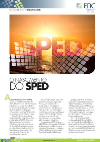 O MAIOR B2G DO PLANETA E SEUS PARADOXOS




O NASCIMENTO
DO SPED
A
A Emenda Constitucional nº 42,
aprovada em 19 de dezembro de
2003, determinou às administrações
                                                                     No Encontro, foram aprovados
                                                                 dois Protocolos de Cooperação
                                                                 Técnica, um objetivando a
                                                                                                                                           O SPED, no âmbito da Receita
                                                                                                                                       Federal, foi integrado ao Projeto de
                                                                                                                                       Modernização da Administração
tributárias da União, dos Estados,                               construção de um cadastro                                             Tributária e Aduaneira (PMATA), que
do Distrito Federal e dos municípios                             sincronizado que atendesse aos                                        consiste na implantação de novos
atuarem de forma integrada,                                      interesses das administrações                                         processos apoiados por sistemas de
inclusive com o compartilhamento                                 tributárias, e outro que viabilizasse                                 informação integrados, tecnologia
de cadastros e informações fiscais.                              o desenvolvimento de métodos                                          da informação e infraestrutura
    Para atender ao disposto na                                  e instrumentos atendendo                                              logística adequados.
Lei, foi realizado, em julho de 2004,                            aos interesses das respectivas                                            Em 22 de janeiro de 2007, a
em Salvador, o I ENAT - Encontro                                 administrações tributárias.                                           implantação do Sistema Público
Nacional de Administradores                                          Em agosto de 2005, durante o                                      de Escrituração Digital (SPED) e da
Tributários, reunindo o secretário                               II ENAT, foram assinados os Protocolos                                Nota Fiscal Eletrônica (NF-e) foram
da Receita Federal, os secretários                               de Cooperação nºs 02 e 03, com o                                      incluídos no Programa de Aceleração
de Fazenda dos Estados e Distrito                                objetivo de desenvolver e implantar                                   do Crescimento 2007-2010 (PAC), no
Federal e os representantes das                                  o Sistema Público de Escrituração                                     tópico referente ao Aperfeiçoamento
Secretarias de Finanças dos                                      Digital e a Nota Fiscal Eletrônica.                                   do Sistema Tributário.
municípios das capitais.

         Esta obra foi licenciada com uma Licença Creative Commons - Atribuição - Uso Não-Comercial - Obras Derivadas Proibidas 3.0 Não Adaptada

                                                                          www.enc.com.br                                                           ROBERTO DIAS DUARTE
 