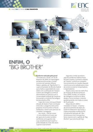 O MAIOR B2G DO PLANETA E SEUS PARADOXOS




ENFIM, O
“BIG BROTHER”
                                                    C        Conforme noticiado pelo jornal
                                                             “O Estado de S. Paulo”, em 10 de
                                                             fevereiro de 2006, em reportagem
                                                                                                                                       Segundo o então secretário-
                                                                                                                                   adjunto da Receita Federal, Paulo
                                                                                                                                   Ricardo Cardoso, o primeiro módulo
                                                             de Adriana Fernandes, o então                                         do “Harpia” a entrar em completo
                                                             ministro da Fazenda, Antonio                                          funcionamento em meados daquele
                                                             Palocci, apelidou de “Big Brother” o                                  mesmo ano seria voltado para a área
                                                             supercomputador da Receita Federal                                    de comércio exterior (importadores
                                                             que amplia a capacidade de cruzar                                     e exportadores).
                                                             dados com a utilização do “Harpia”,                                       Depois, seria a vez da malha fina
                                                             sistema de inteligência artificial                                    do Imposto de Renda da Pessoa
                                                             desenvolvido em parceria com a                                        Física (IRPF) receber um módulo
                                                             Universidade Estadual de Campinas                                     de inteligência artificial. A ideia,
                                                             (Unicamp) e o Instituto Tecnológico                                   desde o início, era fazer o mesmo
                                                             da Aeronáutica (ITA).                                                 gradativamente com todas as áreas
                                                                 Capaz de cruzar uma quantidade                                    de fiscalização.
                                                             elevada de dados e fazer correlação                                       Adquirido em 2004 e
                                                             entre eles, o programa teve como                                      instalado no Serpro – empresa
                                                             proposta inicial auxiliar os fiscais                                  de processamento de dados do
                                                             da Receita a serem mais precisos no                                   Governo Federal em São Paulo, o
                                                             combate à sonegação                                                   supercomputador da Receita foi
                                                                 Seu nome – não por acaso                                          inicialmente batizado de T-Rex
                                                             – é uma referência à maior ave                                        (tiranossauro rex), mas ganhou
                                                             de rapina do mundo, também                                            fama mesmo com o apelido de “Big
                                                             conhecida como gavião-real,                                           Brother”, que ostenta até hoje.
                                                             cuja característica principal é a
                                                             profundidade da visão oito vezes
                                                             superior à do homem.

     Esta obra foi licenciada com uma Licença Creative Commons - Atribuição - Uso Não-Comercial - Obras Derivadas Proibidas 3.0 Não Adaptada

                                                                      www.enc.com.br                                                           ROBERTO DIAS DUARTE
 